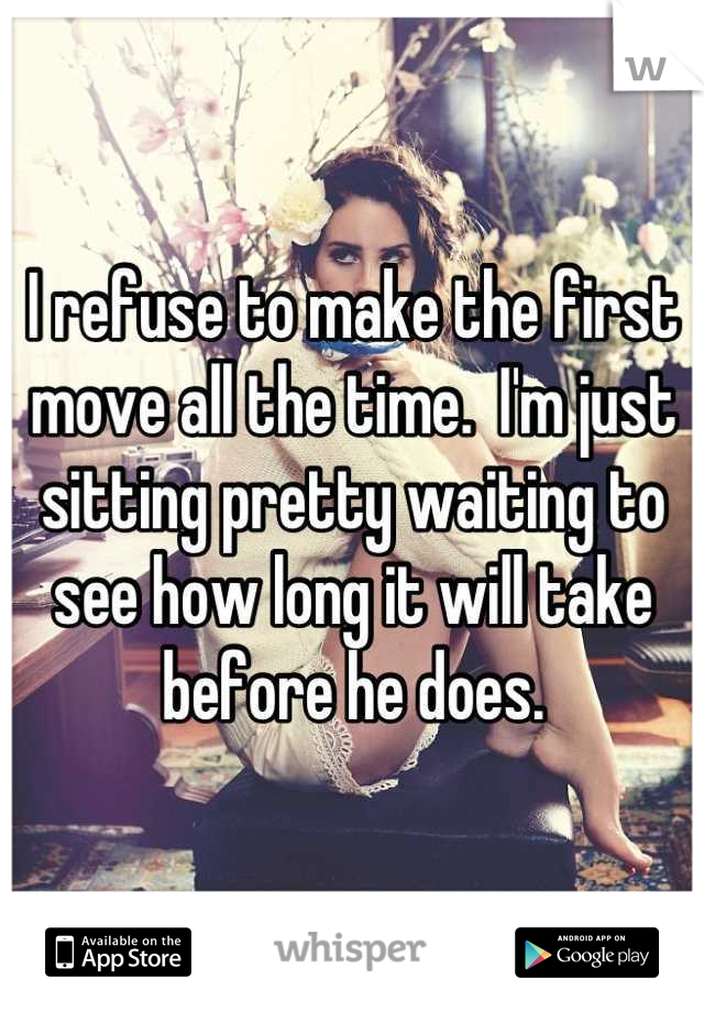 I refuse to make the first move all the time.  I'm just sitting pretty waiting to see how long it will take before he does.