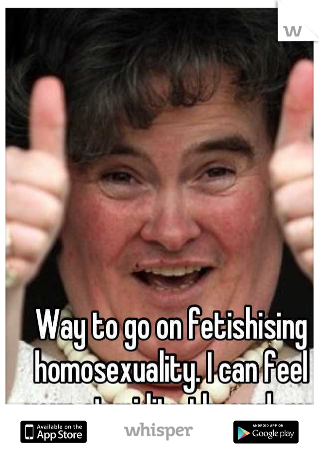 Way to go on fetishising homosexuality. I can feel your stupidity through my phone. 