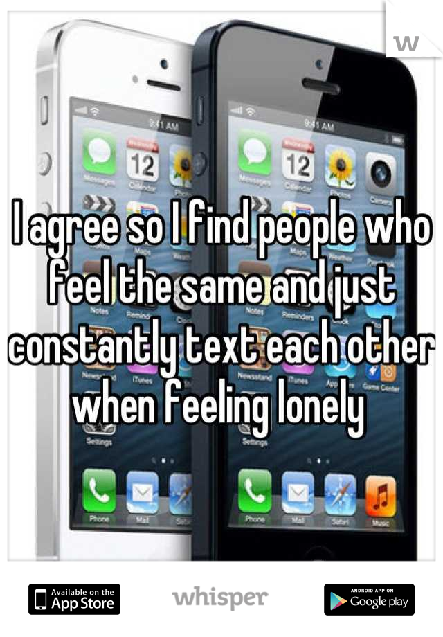 I agree so I find people who feel the same and just constantly text each other when feeling lonely 