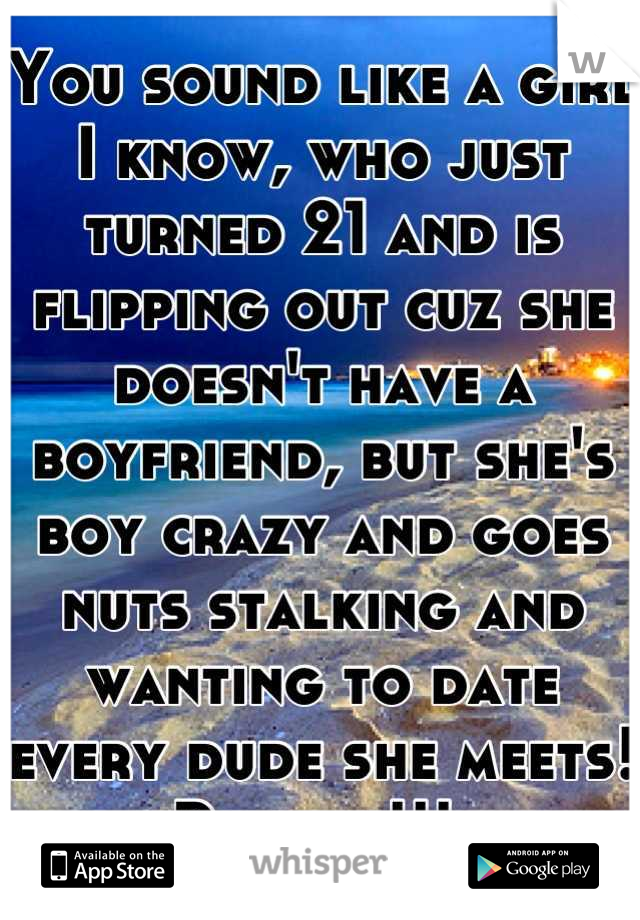 You sound like a girl I know, who just turned 21 and is flipping out cuz she doesn't have a boyfriend, but she's boy crazy and goes nuts stalking and wanting to date every dude she meets! Psycho!!! 