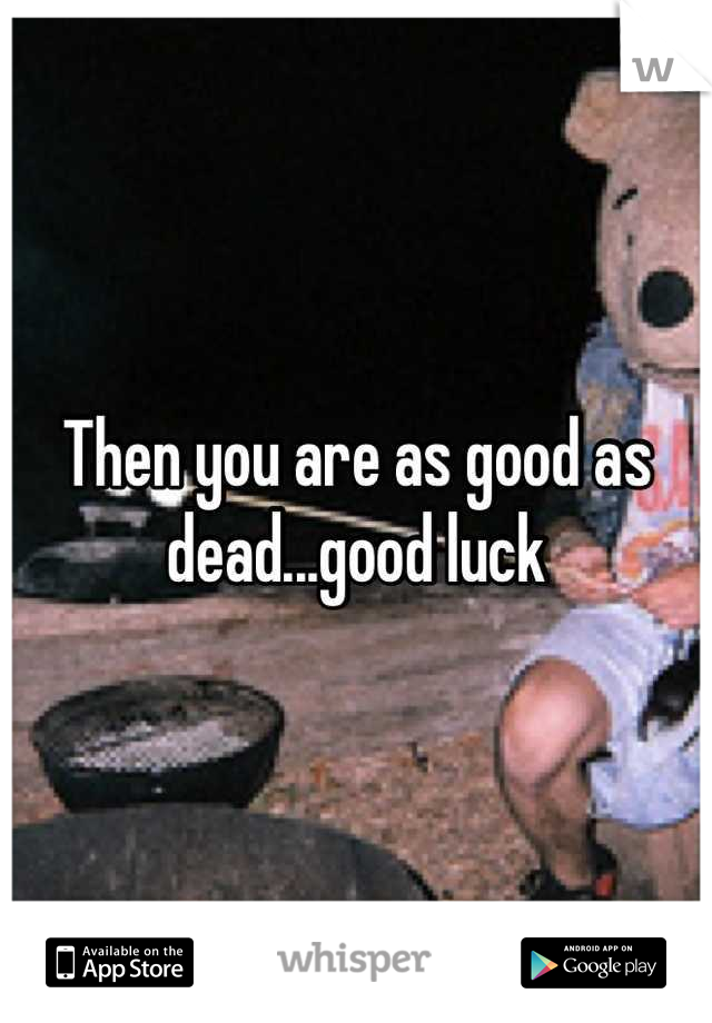 Then you are as good as dead...good luck