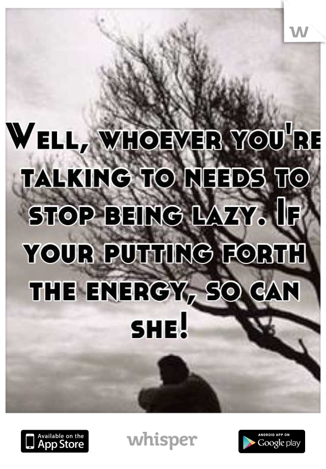 Well, whoever you're talking to needs to stop being lazy. If your putting forth the energy, so can she! 