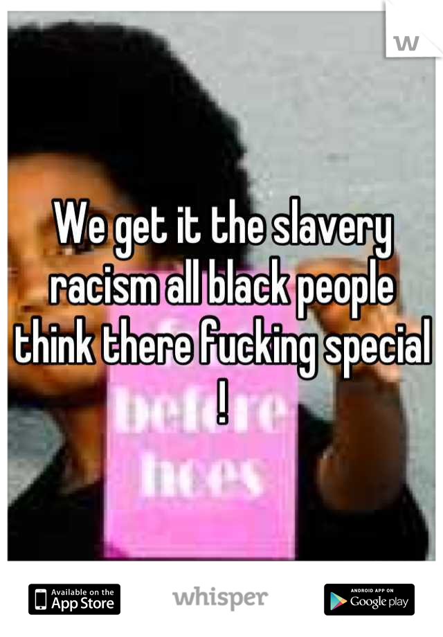 We get it the slavery racism all black people think there fucking special !