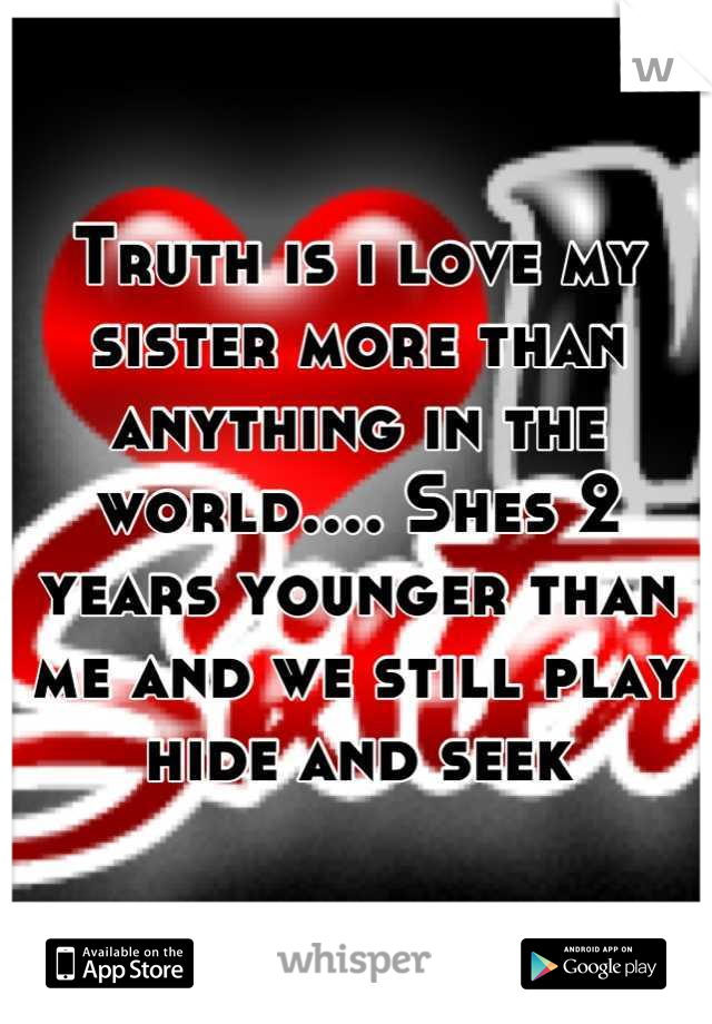 Truth is i love my sister more than anything in the world.... Shes 2 years younger than me and we still play hide and seek