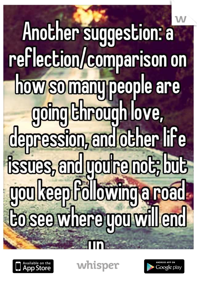 Another suggestion: a reflection/comparison on how so many people are going through love, depression, and other life issues, and you're not; but you keep following a road to see where you will end up.