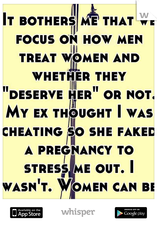 It bothers me that we focus on how men treat women and whether they "deserve her" or not. My ex thought I was cheating so she faked a pregnancy to stress me out. I wasn't. Women can be jerks too. 