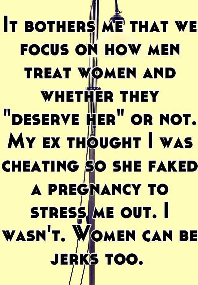 It bothers me that we focus on how men treat women and whether they "deserve her" or not. My ex thought I was cheating so she faked a pregnancy to stress me out. I wasn't. Women can be jerks too. 