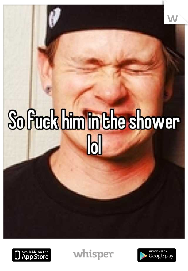 So fuck him in the shower lol