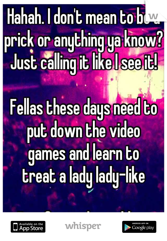 Hahah. I don't mean to be a prick or anything ya know?  Just calling it like I see it!

Fellas these days need to put down the video
games and learn to
treat a lady lady-like

Proof is in the pudding.