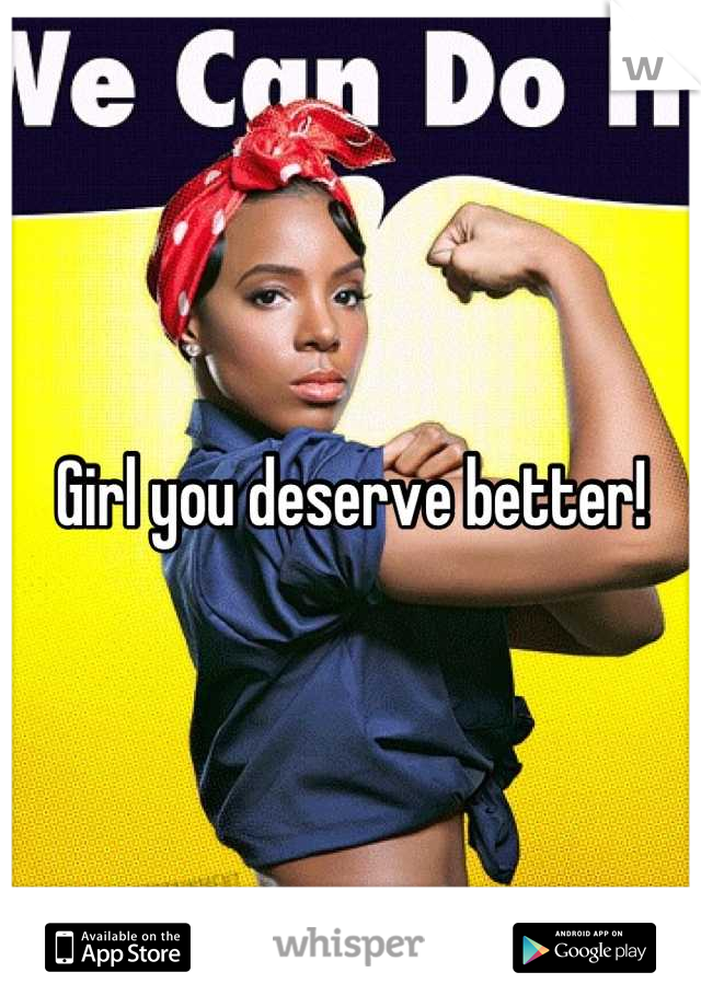 Girl you deserve better!