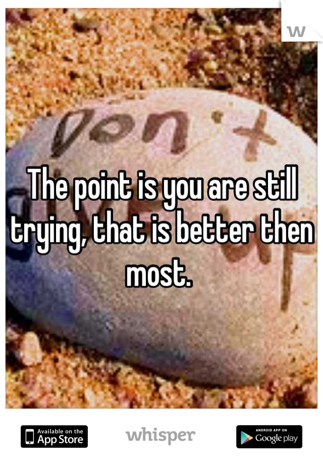 The point is you are still trying, that is better then most. 
