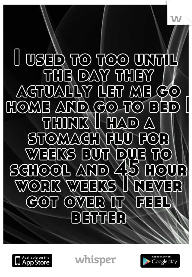 I used to too until the day they actually let me go home and go to bed I think I had a stomach flu for weeks but due to school and 45 hour work weeks I never got over it  feel better