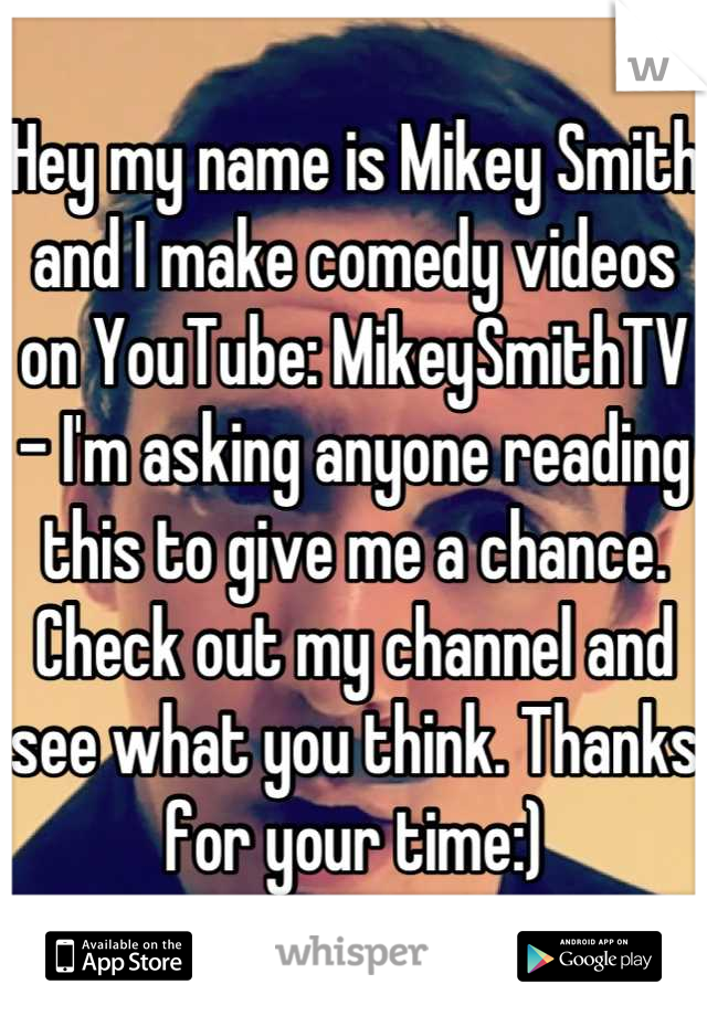 Hey my name is Mikey Smith and I make comedy videos on YouTube: MikeySmithTV - I'm asking anyone reading this to give me a chance. Check out my channel and see what you think. Thanks for your time:)