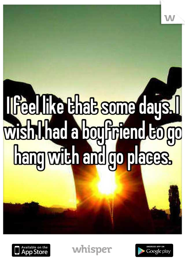 I feel like that some days. I wish I had a boyfriend to go hang with and go places.