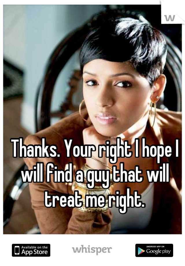 Thanks. Your right I hope I will find a guy that will treat me right.