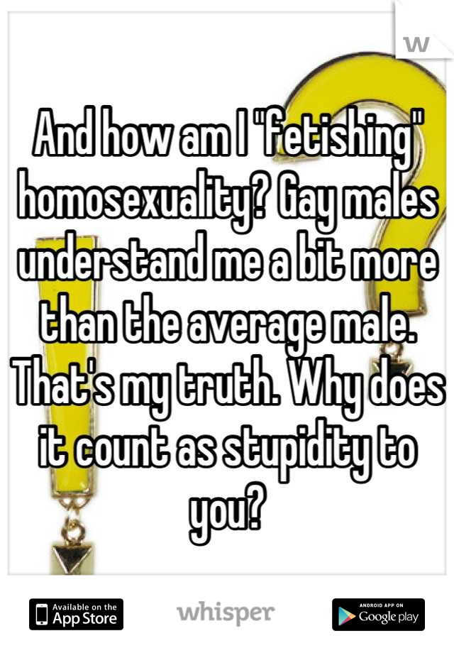 And how am I "fetishing" homosexuality? Gay males understand me a bit more than the average male. That's my truth. Why does it count as stupidity to you?
