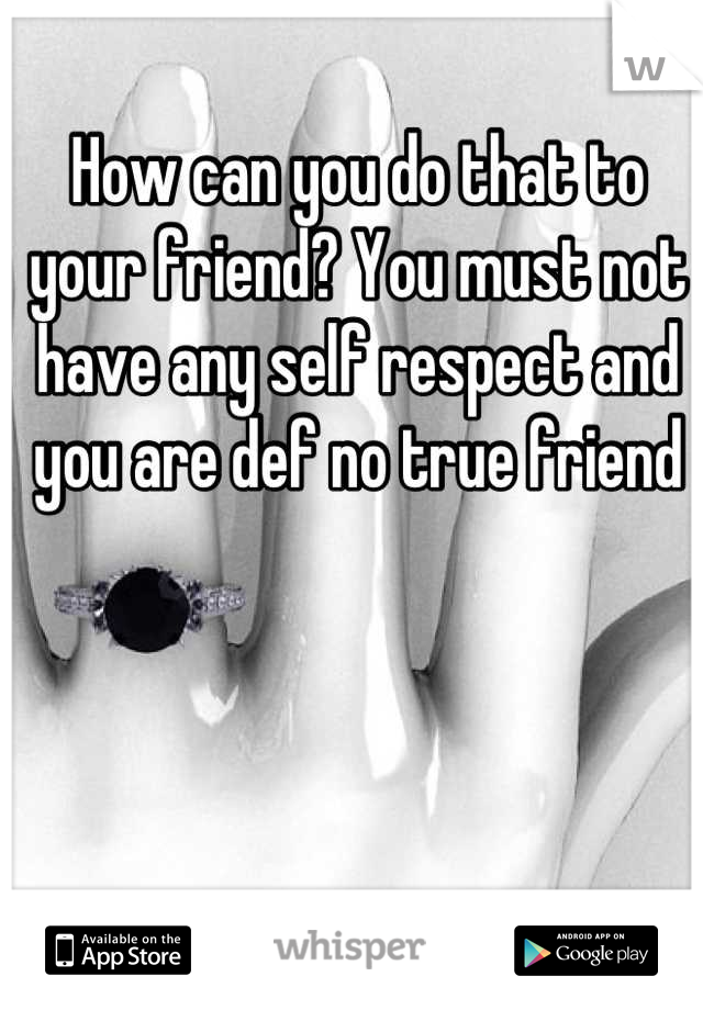 How can you do that to your friend? You must not have any self respect and you are def no true friend