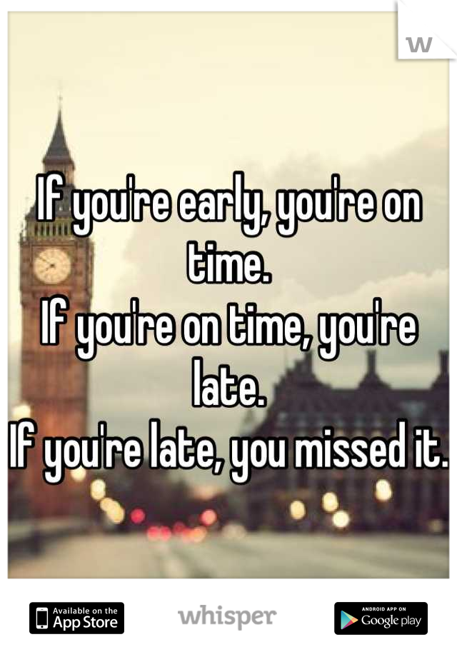 If you're early, you're on time.
If you're on time, you're late.
If you're late, you missed it.