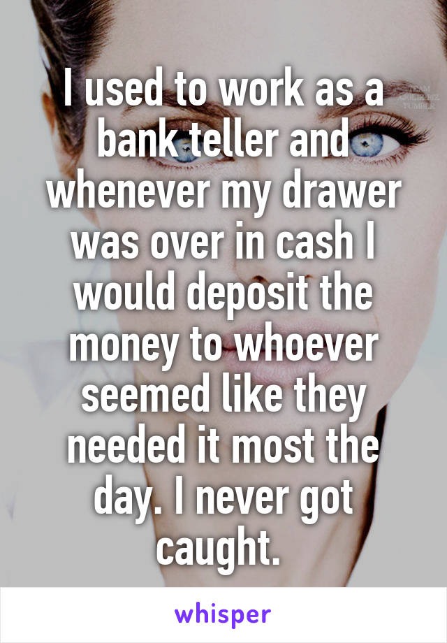 I used to work as a bank teller and whenever my drawer was over in cash I would deposit the money to whoever seemed like they needed it most the day. I never got caught. 
