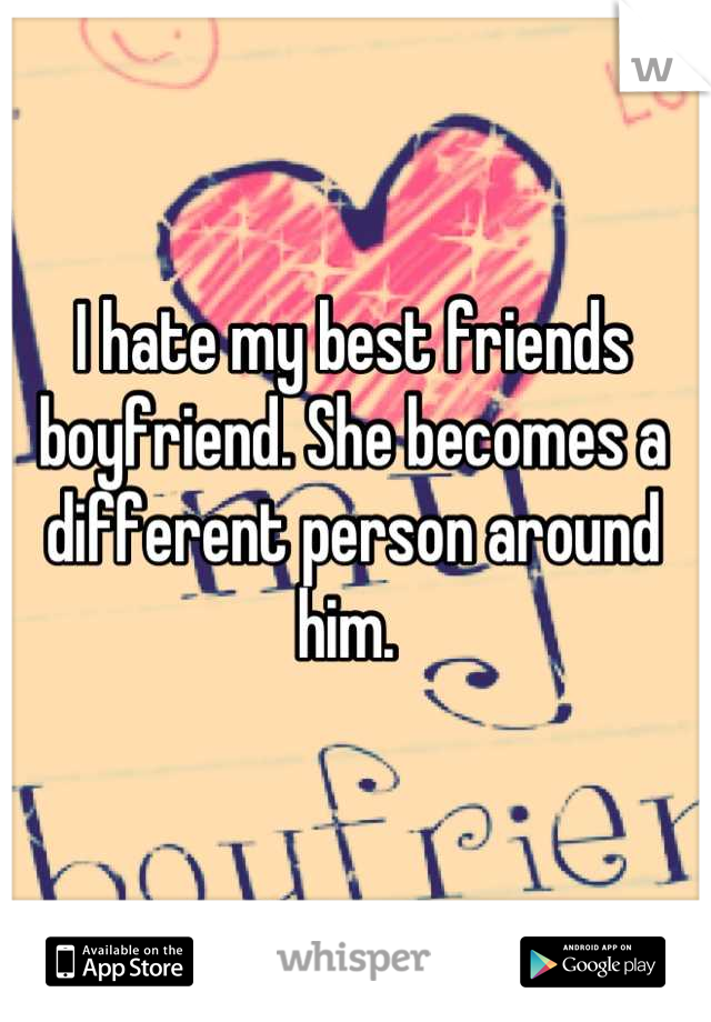 I hate my best friends boyfriend. She becomes a different person around him. 