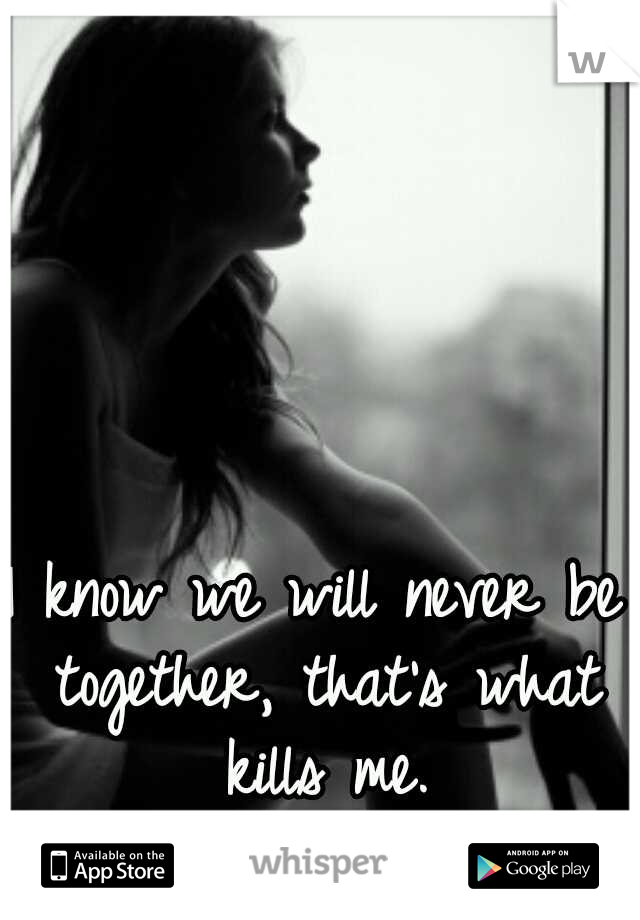 I know we will never be together, that's what kills me.