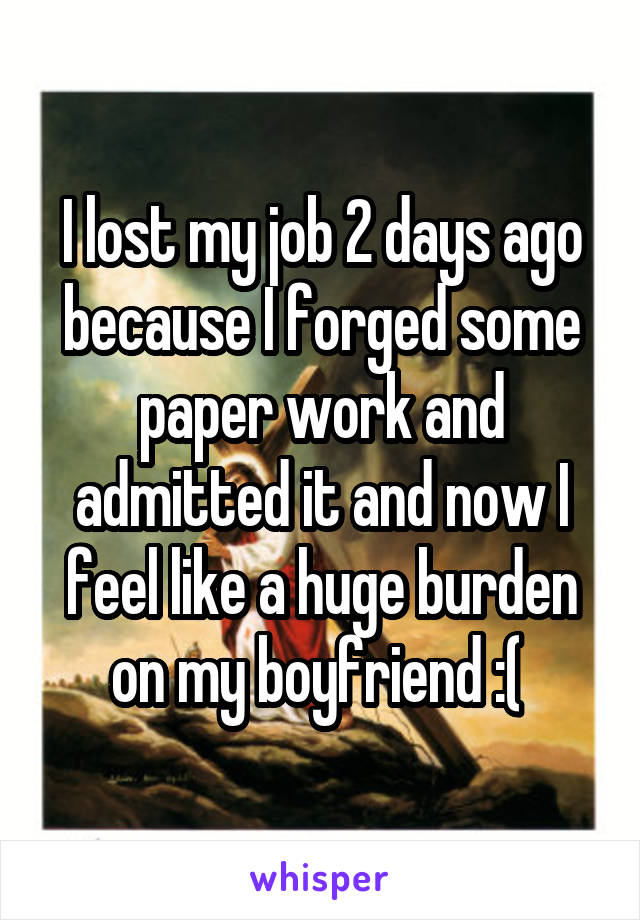 I lost my job 2 days ago because I forged some paper work and admitted it and now I feel like a huge burden on my boyfriend :( 