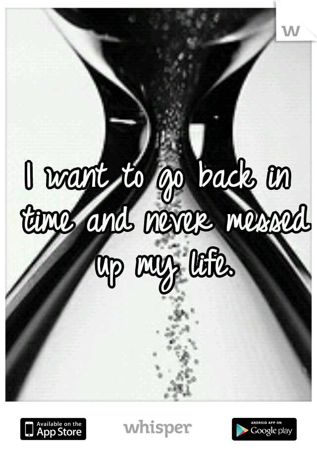 I want to go back in time and never messed up my life.