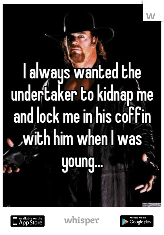 I always wanted the undertaker to kidnap me and lock me in his coffin with him when I was young...