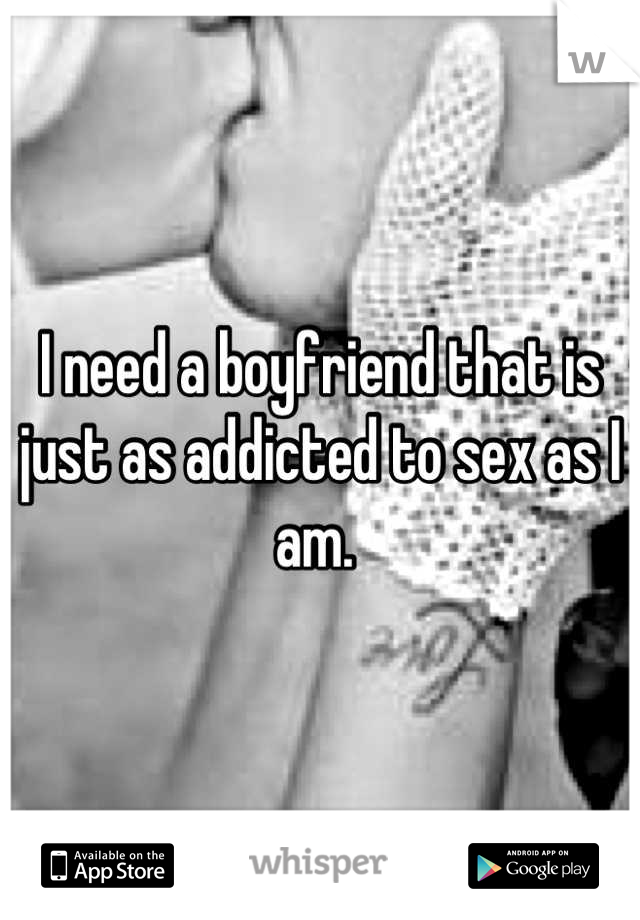 I need a boyfriend that is just as addicted to sex as I am. 