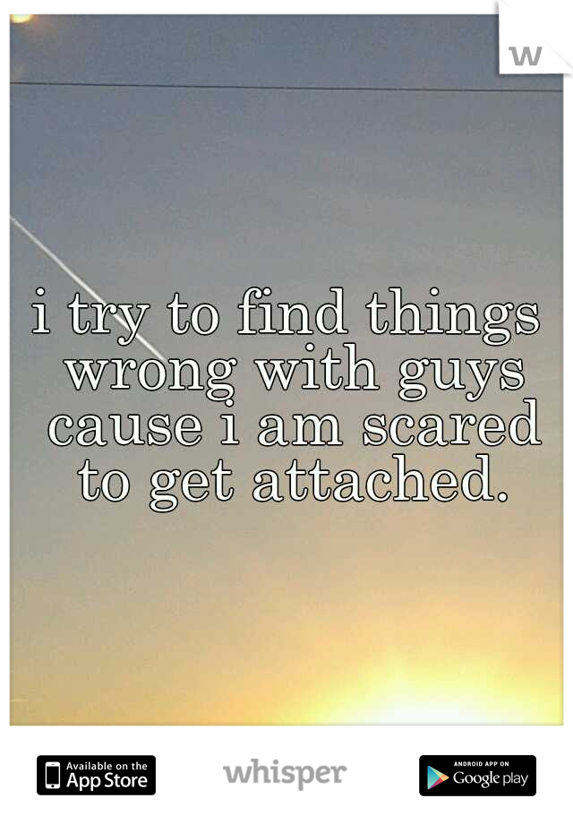 i try to find things wrong with guys cause i am scared to get attached.