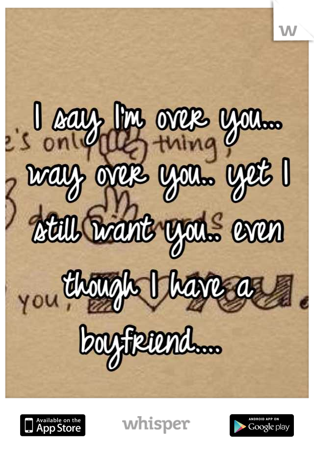 I say I'm over you... way over you.. yet I still want you.. even though I have a boyfriend.... 