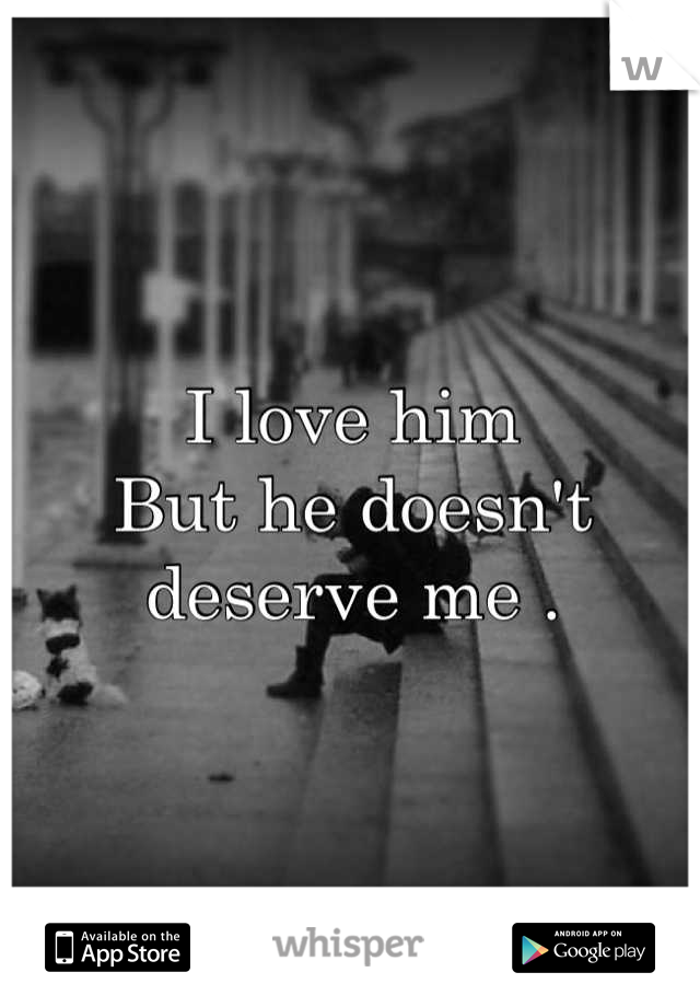 I love him 
But he doesn't deserve me .
