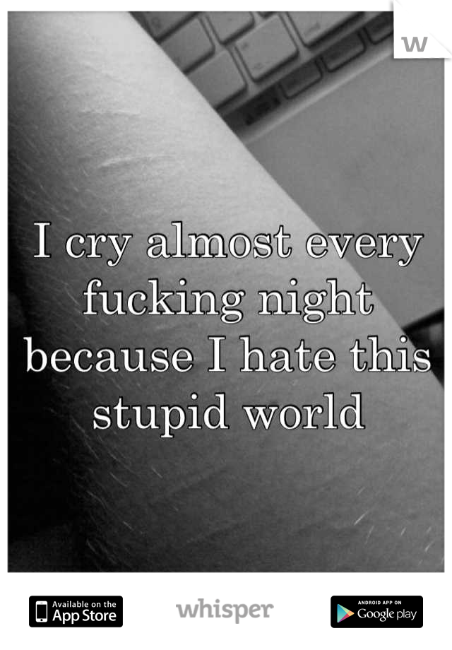 I cry almost every fucking night because I hate this stupid world