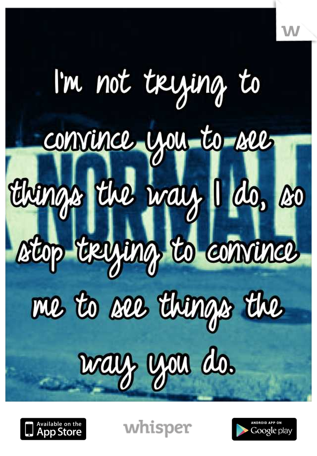 I'm not trying to convince you to see things the way I do, so stop trying to convince me to see things the way you do.
