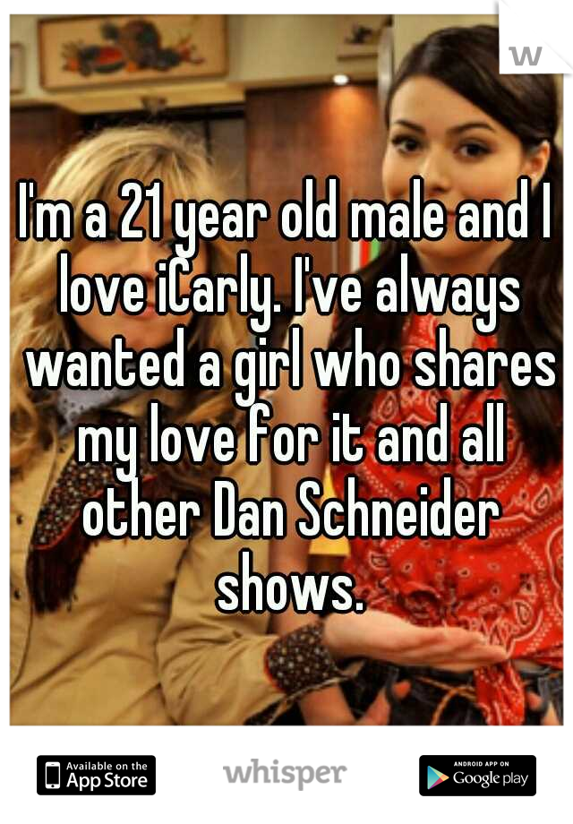 I'm a 21 year old male and I love iCarly. I've always wanted a girl who shares my love for it and all other Dan Schneider shows.