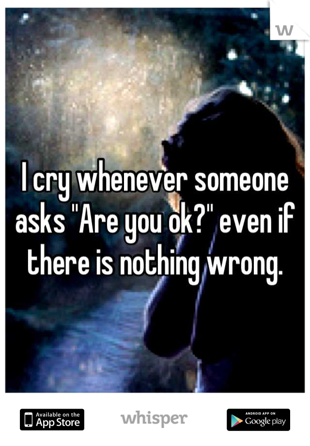 I cry whenever someone asks "Are you ok?" even if there is nothing wrong.
