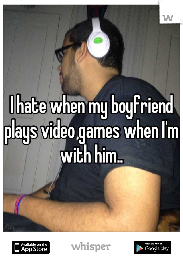 I hate when my boyfriend plays video games when I'm with him..