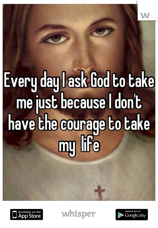 Every day I ask God to take me just because I don't have the courage to take my  life
