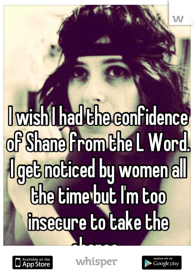I wish I had the confidence of Shane from the L Word. I get noticed by women all the time but I'm too insecure to take the chance. 