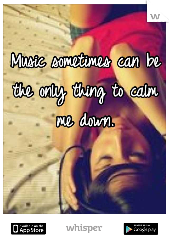 Music sometimes can be the only thing to calm me down.