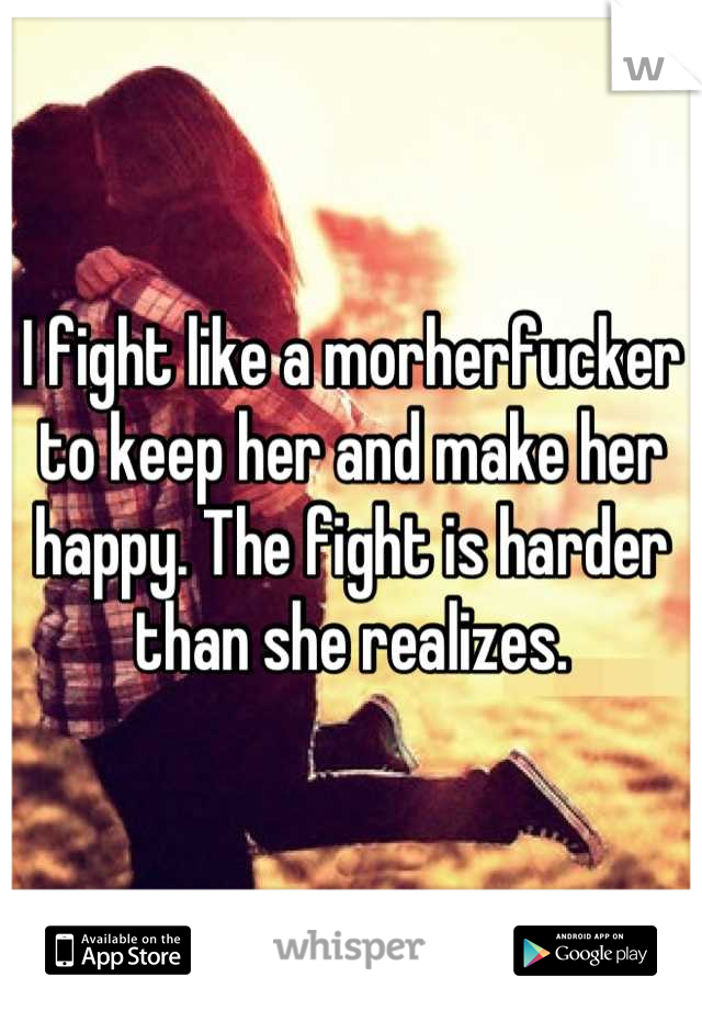 I fight like a morherfucker to keep her and make her happy. The fight is harder than she realizes.