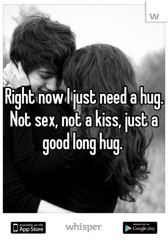 Right now I just need a hug. Not sex, not a kiss, just a good long hug. 