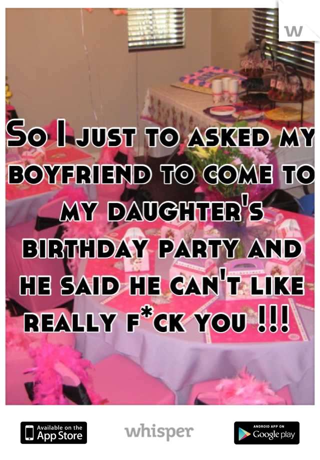So I just to asked my boyfriend to come to my daughter's birthday party and he said he can't like really f*ck you !!! 