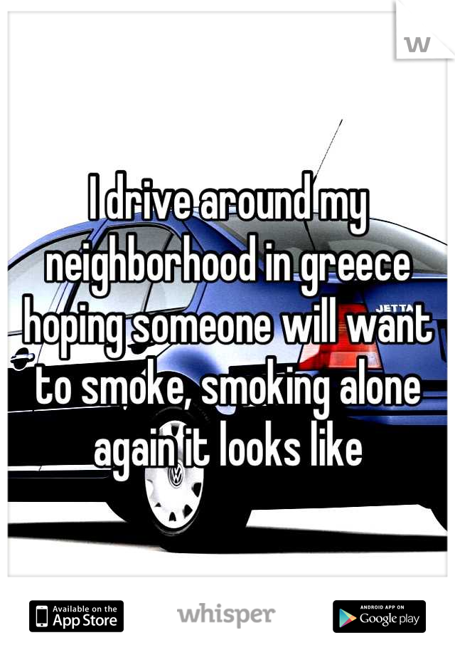 I drive around my neighborhood in greece hoping someone will want to smoke, smoking alone again it looks like