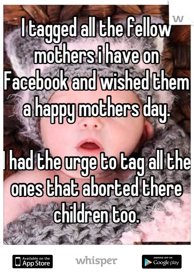 I tagged all the fellow mothers i have on Facebook and wished them a happy mothers day. 

I had the urge to tag all the ones that aborted there children too.