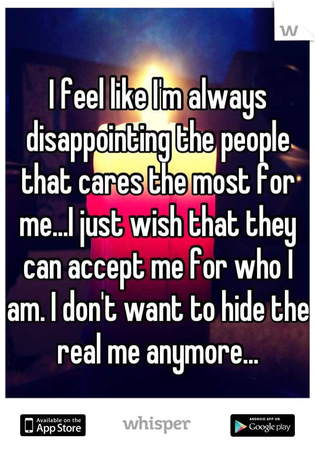 I feel like I'm always disappointing the people that cares the most for me...I just wish that they can accept me for who I am. I don't want to hide the real me anymore...