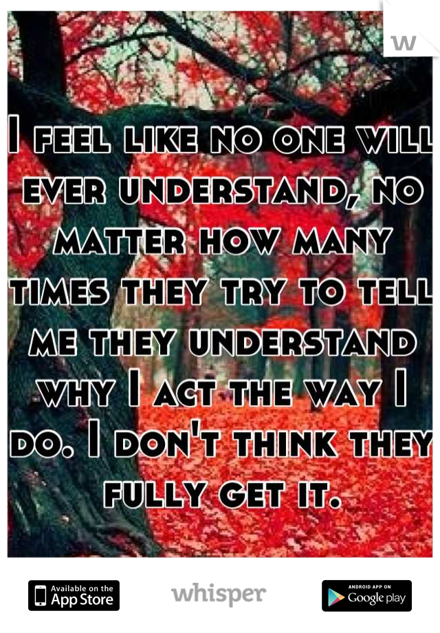 I feel like no one will ever understand, no matter how many times they try to tell me they understand why I act the way I do. I don't think they fully get it.