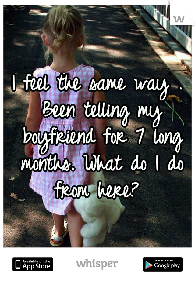 I feel the same way . Been telling my boyfriend for 7 long months. What do I do from here? 