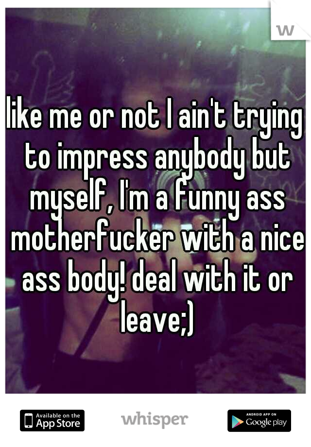 like me or not I ain't trying to impress anybody but myself, I'm a funny ass motherfucker with a nice ass body! deal with it or leave;)
