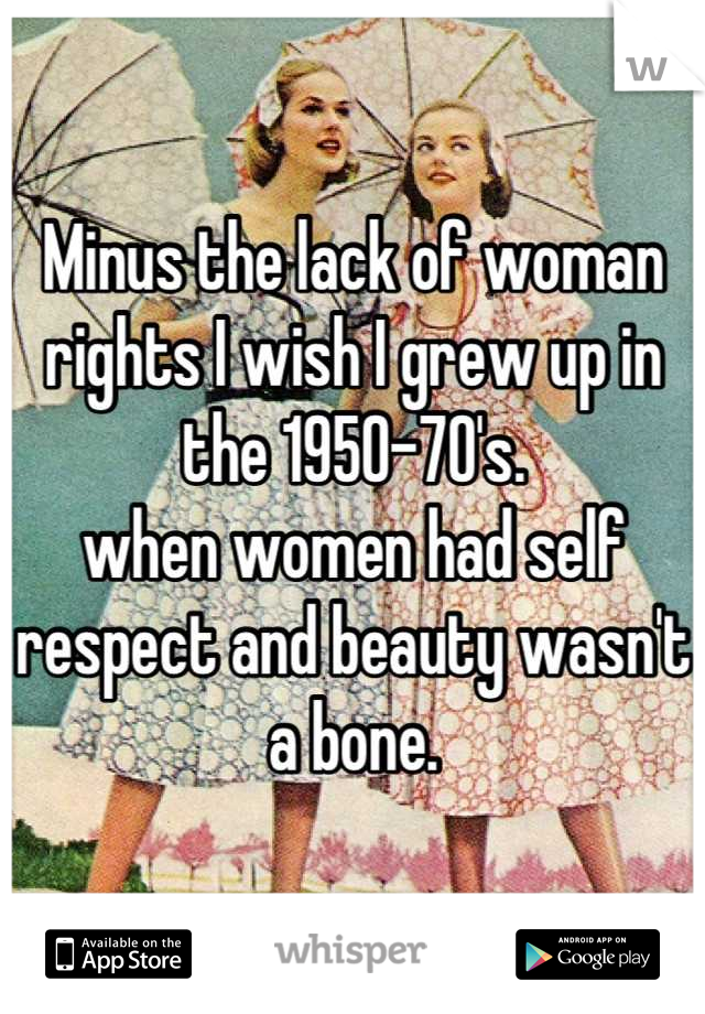 Minus the lack of woman rights I wish I grew up in the 1950-70's. 
when women had self respect and beauty wasn't a bone.
